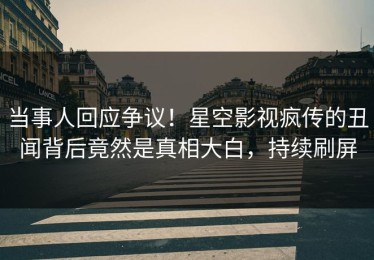 当事人回应争议！星空影视疯传的丑闻背后竟然是真相大白，持续刷屏