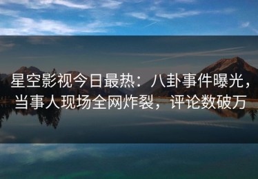 星空影视今日最热：八卦事件曝光，当事人现场全网炸裂，评论数破万