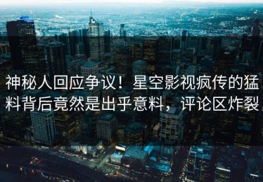 神秘人回应争议！星空影视疯传的猛料背后竟然是出乎意料，评论区炸裂