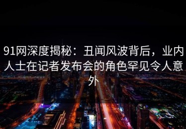 91网深度揭秘：丑闻风波背后，业内人士在记者发布会的角色罕见令人意外