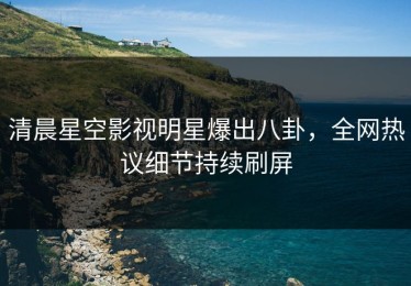 清晨星空影视明星爆出八卦，全网热议细节持续刷屏