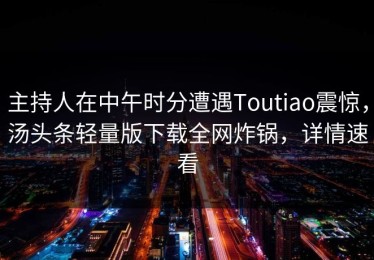主持人在中午时分遭遇Toutiao震惊，汤头条轻量版下载全网炸锅，详情速看