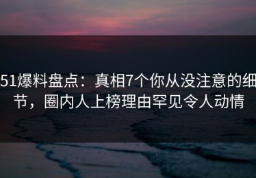 51爆料盘点：真相7个你从没注意的细节，圈内人上榜理由罕见令人动情