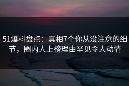 51爆料盘点：真相7个你从没注意的细节，圈内人上榜理由罕见令人动情