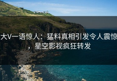 大V一语惊人：猛料真相引发令人震惊，星空影视疯狂转发