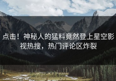 点击！神秘人的猛料竟然登上星空影视热搜，热门评论区炸裂