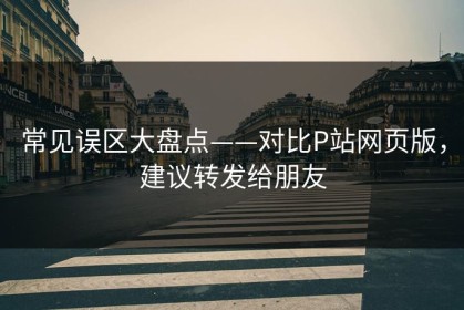 常见误区大盘点——对比P站网页版，建议转发给朋友
