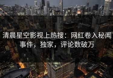 清晨星空影视上热搜：网红卷入秘闻事件，独家，评论数破万