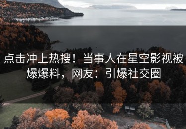点击冲上热搜！当事人在星空影视被爆爆料，网友：引爆社交圈