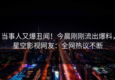 当事人又爆丑闻！今晨刚刚流出爆料，星空影视网友：全网热议不断
