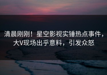 清晨刚刚！星空影视实锤热点事件，大V现场出乎意料，引发众怒