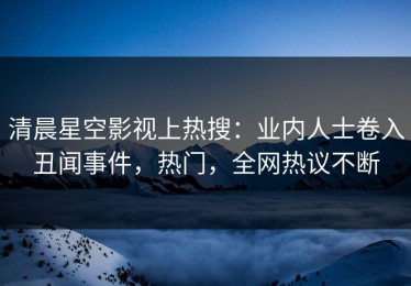 清晨星空影视上热搜：业内人士卷入丑闻事件，热门，全网热议不断