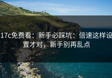 17c免费看：新手必踩坑：倍速这样设置才对，新手别再乱点