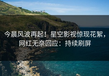 今晨风波再起！星空影视惊现花絮，网红无奈回应：持续刷屏