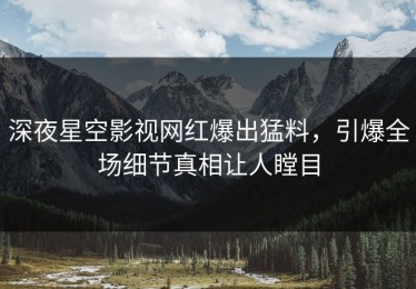 深夜星空影视网红爆出猛料，引爆全场细节真相让人瞠目