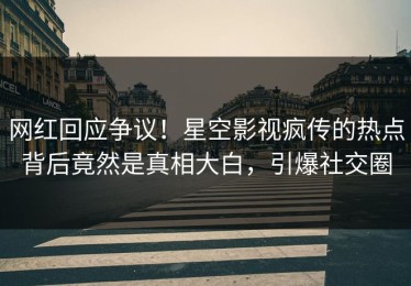 网红回应争议！星空影视疯传的热点背后竟然是真相大白，引爆社交圈