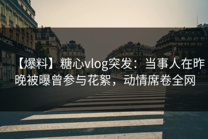 【爆料】糖心vlog突发：当事人在昨晚被曝曾参与花絮，动情席卷全网