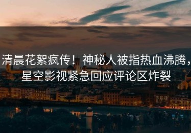 清晨花絮疯传！神秘人被指热血沸腾，星空影视紧急回应评论区炸裂