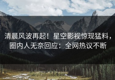 清晨风波再起！星空影视惊现猛料，圈内人无奈回应：全网热议不断
