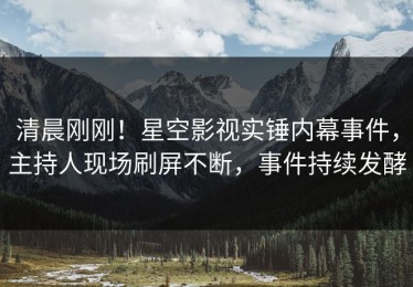 清晨刚刚！星空影视实锤内幕事件，主持人现场刷屏不断，事件持续发酵