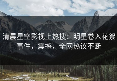 清晨星空影视上热搜：明星卷入花絮事件，震撼，全网热议不断