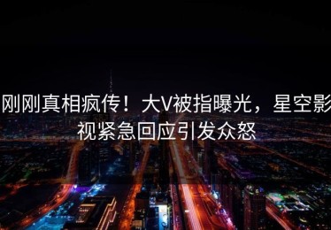刚刚真相疯传！大V被指曝光，星空影视紧急回应引发众怒
