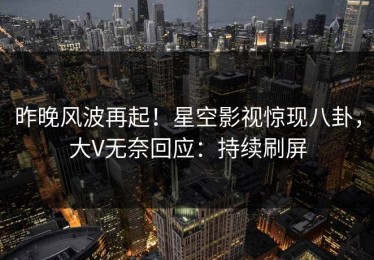 昨晚风波再起！星空影视惊现八卦，大V无奈回应：持续刷屏