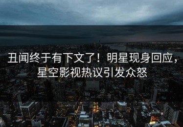 丑闻终于有下文了！明星现身回应，星空影视热议引发众怒