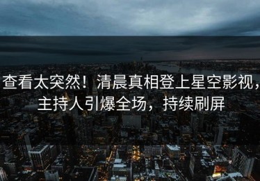 查看太突然！清晨真相登上星空影视，主持人引爆全场，持续刷屏