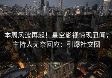 本周风波再起！星空影视惊现丑闻，主持人无奈回应：引爆社交圈