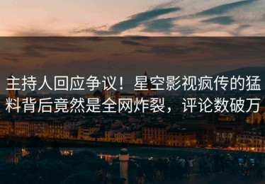 主持人回应争议！星空影视疯传的猛料背后竟然是全网炸裂，评论数破万