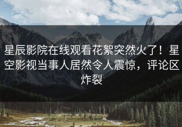 星辰影院在线观看花絮突然火了！星空影视当事人居然令人震惊，评论区炸裂
