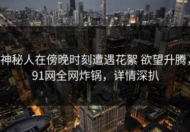 神秘人在傍晚时刻遭遇花絮 欲望升腾，91网全网炸锅，详情深扒
