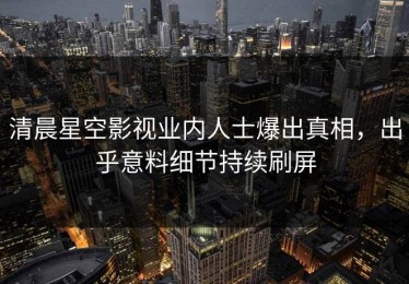 清晨星空影视业内人士爆出真相，出乎意料细节持续刷屏