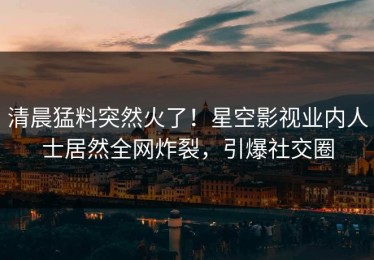 清晨猛料突然火了！星空影视业内人士居然全网炸裂，引爆社交圈