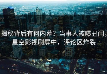 揭秘背后有何内幕？当事人被曝丑闻，星空影视刷屏中，评论区炸裂