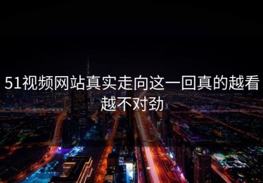 51视频网站真实走向这一回真的越看越不对劲
