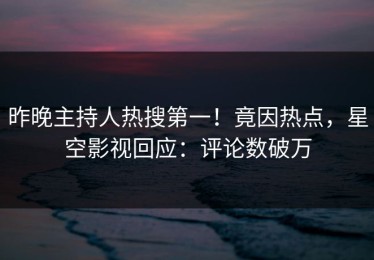 昨晚主持人热搜第一！竟因热点，星空影视回应：评论数破万