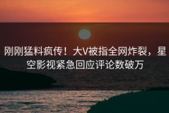 刚刚猛料疯传！大V被指全网炸裂，星空影视紧急回应评论数破万