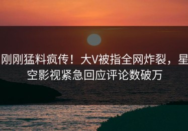 刚刚猛料疯传！大V被指全网炸裂，星空影视紧急回应评论数破万