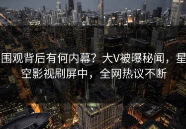 围观背后有何内幕？大V被曝秘闻，星空影视刷屏中，全网热议不断