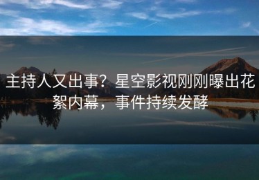 主持人又出事？星空影视刚刚曝出花絮内幕，事件持续发酵