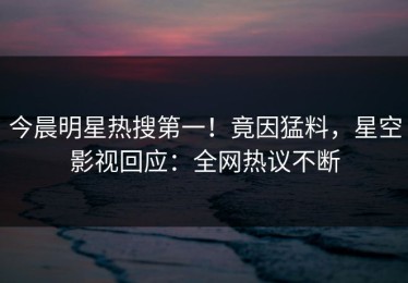 今晨明星热搜第一！竟因猛料，星空影视回应：全网热议不断