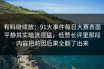 有料继续放：91大事件每日大赛表面平静其实暗流很猛，低赞长评里那段内容把前因后果全翻了出来