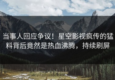 当事人回应争议！星空影视疯传的猛料背后竟然是热血沸腾，持续刷屏