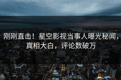 刚刚直击！星空影视当事人曝光秘闻，真相大白，评论数破万