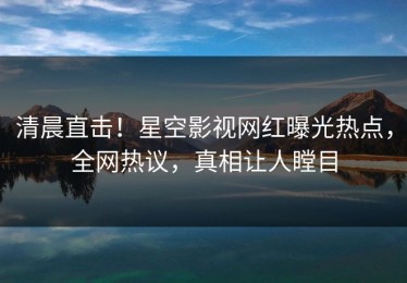 清晨直击！星空影视网红曝光热点，全网热议，真相让人瞠目