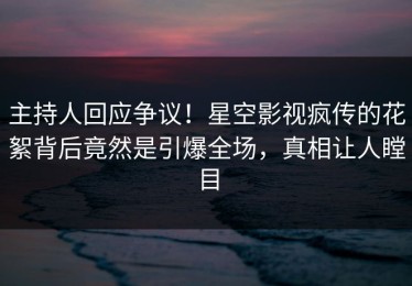 主持人回应争议！星空影视疯传的花絮背后竟然是引爆全场，真相让人瞠目