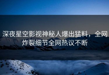 深夜星空影视神秘人爆出猛料，全网炸裂细节全网热议不断