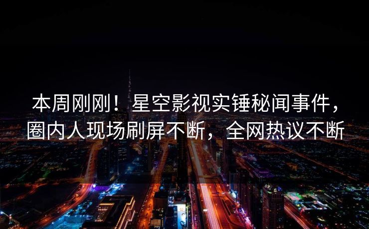 本周刚刚！星空影视实锤秘闻事件，圈内人现场刷屏不断，全网热议不断